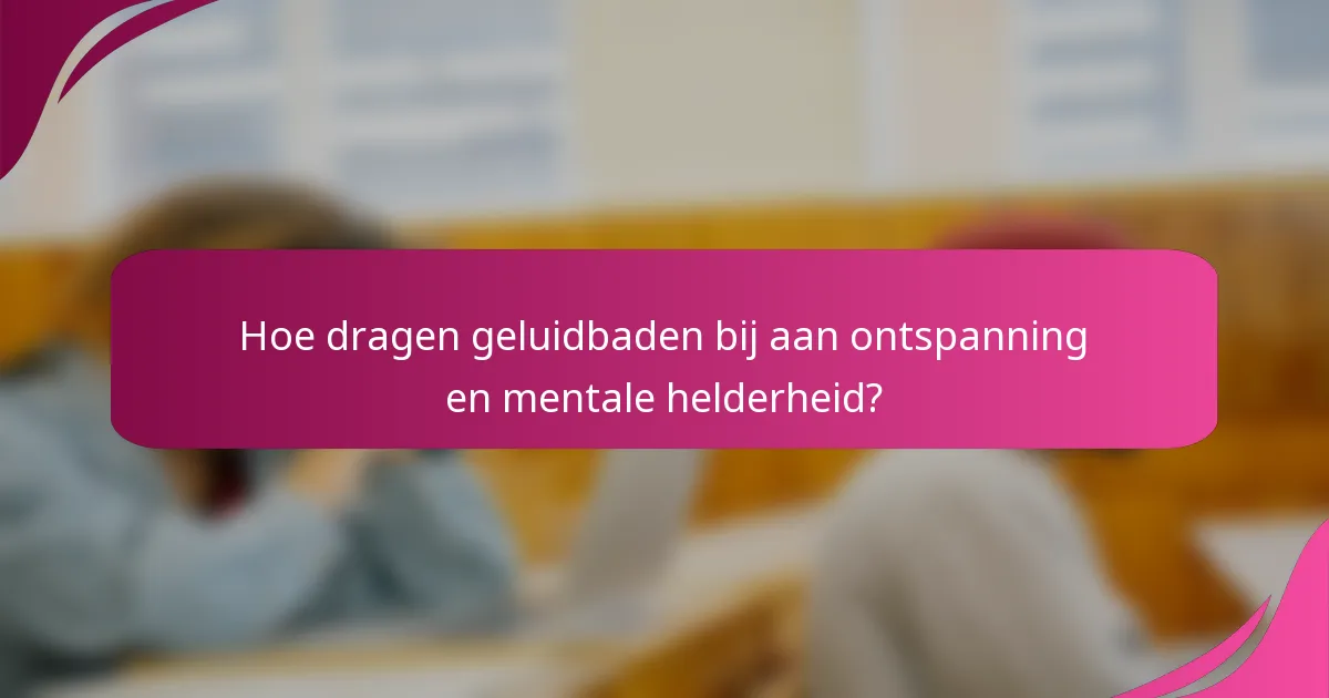 Hoe dragen geluidbaden bij aan ontspanning en mentale helderheid?