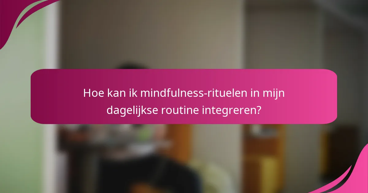 Hoe kan ik mindfulness-rituelen in mijn dagelijkse routine integreren?