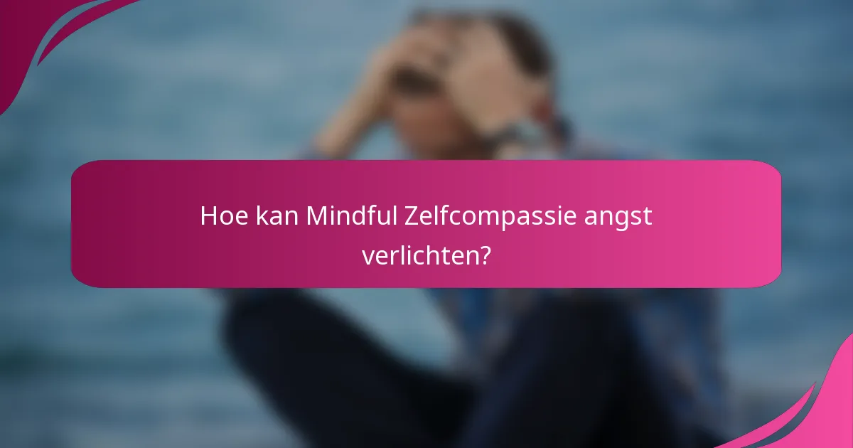 Hoe kan Mindful Zelfcompassie angst verlichten?