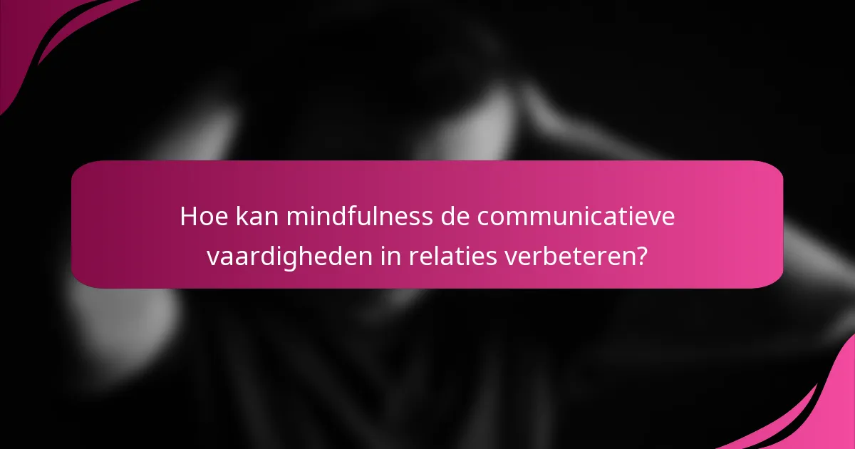 Hoe kan mindfulness de communicatieve vaardigheden in relaties verbeteren?