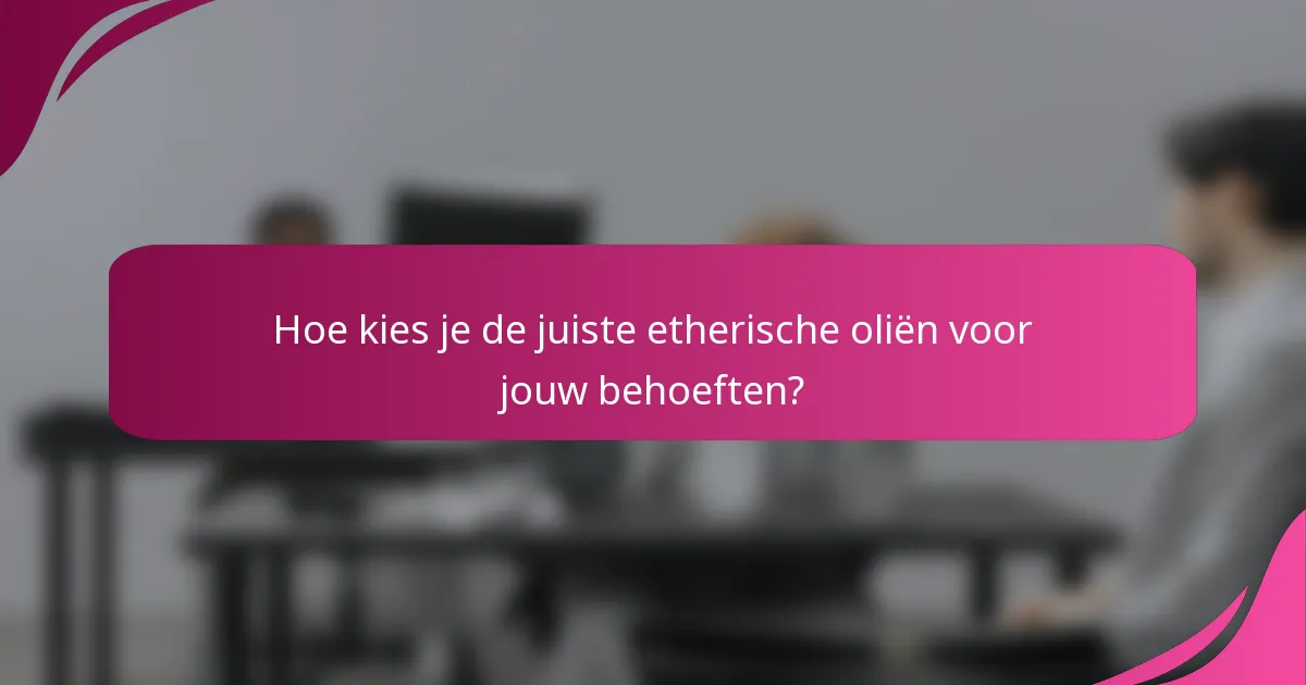 Hoe kies je de juiste etherische oliën voor jouw behoeften?