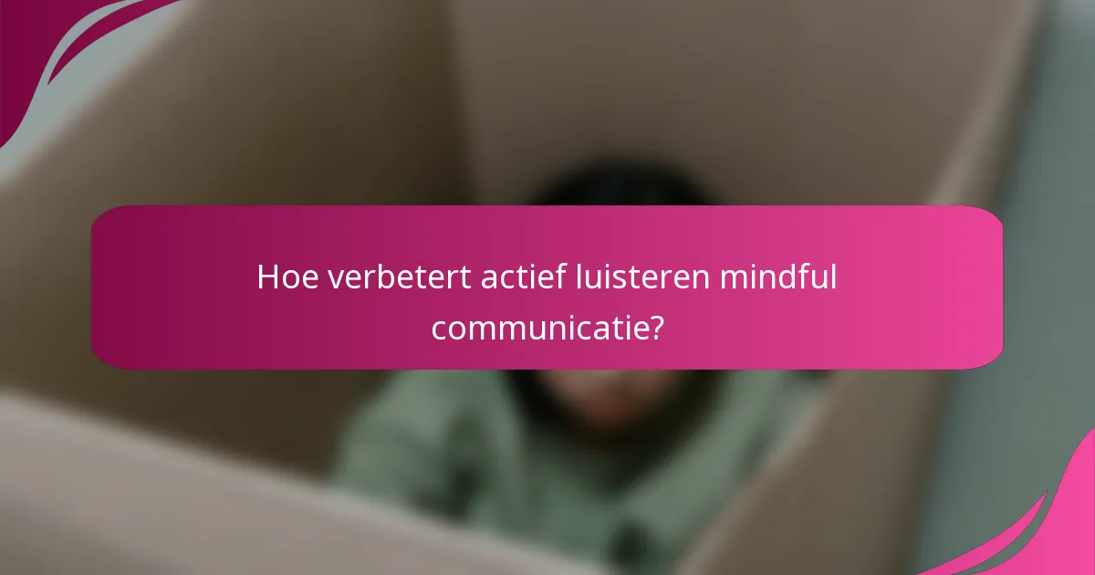 Hoe verbetert actief luisteren mindful communicatie?