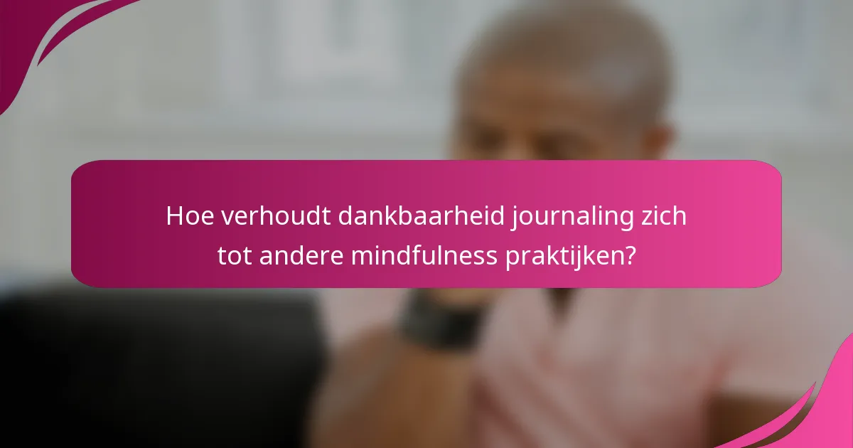 Hoe verhoudt dankbaarheid journaling zich tot andere mindfulness praktijken?