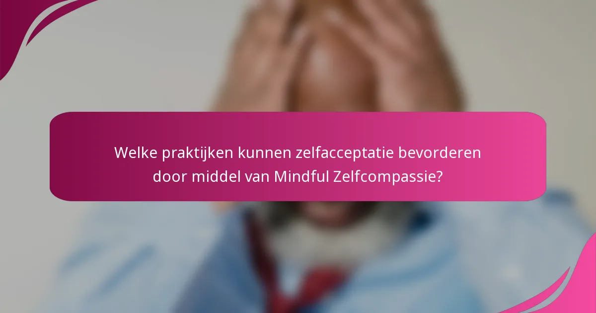 Welke praktijken kunnen zelfacceptatie bevorderen door middel van Mindful Zelfcompassie?