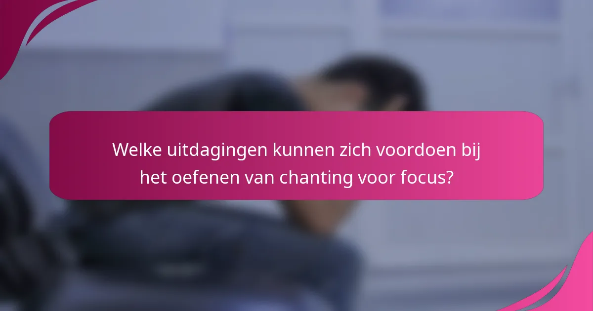 Welke uitdagingen kunnen zich voordoen bij het oefenen van chanting voor focus?